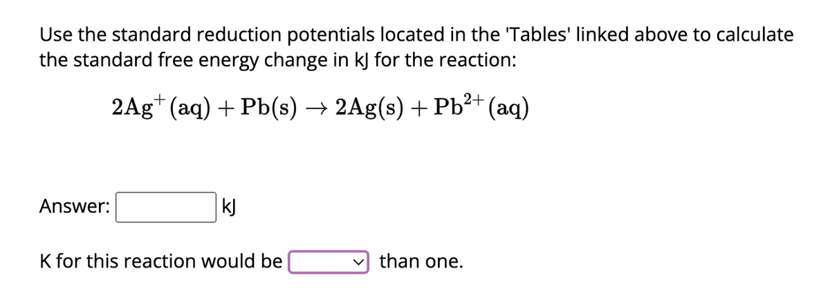 Use the standard reduction potentials located in the 'Tables' linked above to calculate
the standard free energy change in kJ for the reaction:
2Ag+ (aq) + Pb(s) → 2Ag(s) + Pb²+ (aq)
Answer:
kJ
K for this reaction would be
than one.