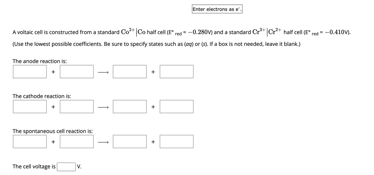 |Cr²+
2+
-0.280V) and a standard Cr³+
A voltaic cell is constructed from a standard Co²+ Co half cell (E° red
(Use the lowest possible coefficients. Be sure to specify states such as (aq) or (s). If a box is not needed, leave it blank.)
The anode reaction is:
+
The cathode reaction is:
+
The spontaneous cell reaction is:
+
The cell voltage is
V.
↑
↑
+
+
Enter electrons as e.
+
half cell (Eº
red -0.410V).