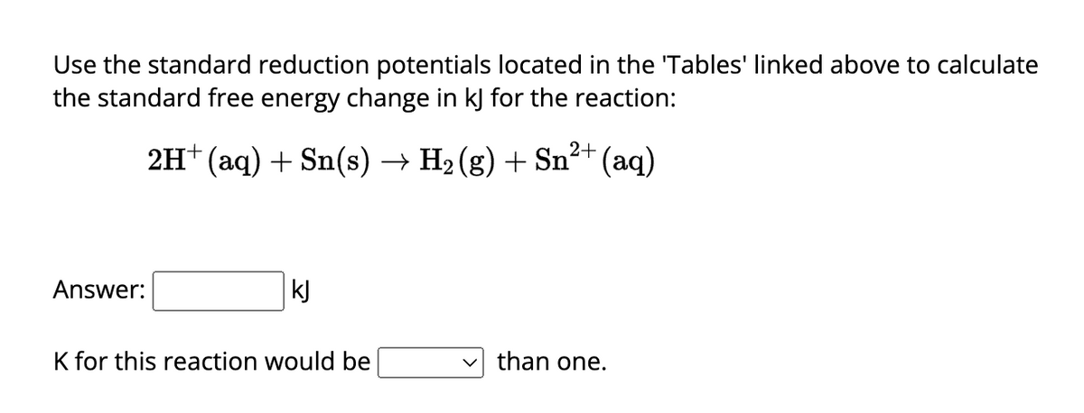Use the standard reduction potentials located in the 'Tables' linked above to calculate
the standard free energy change in kJ for the reaction:
2H+ (aq) + Sn(s) → H₂ (g) + Sn²+ (aq)
2
Answer:
kJ
K for this reaction would be
than one.
