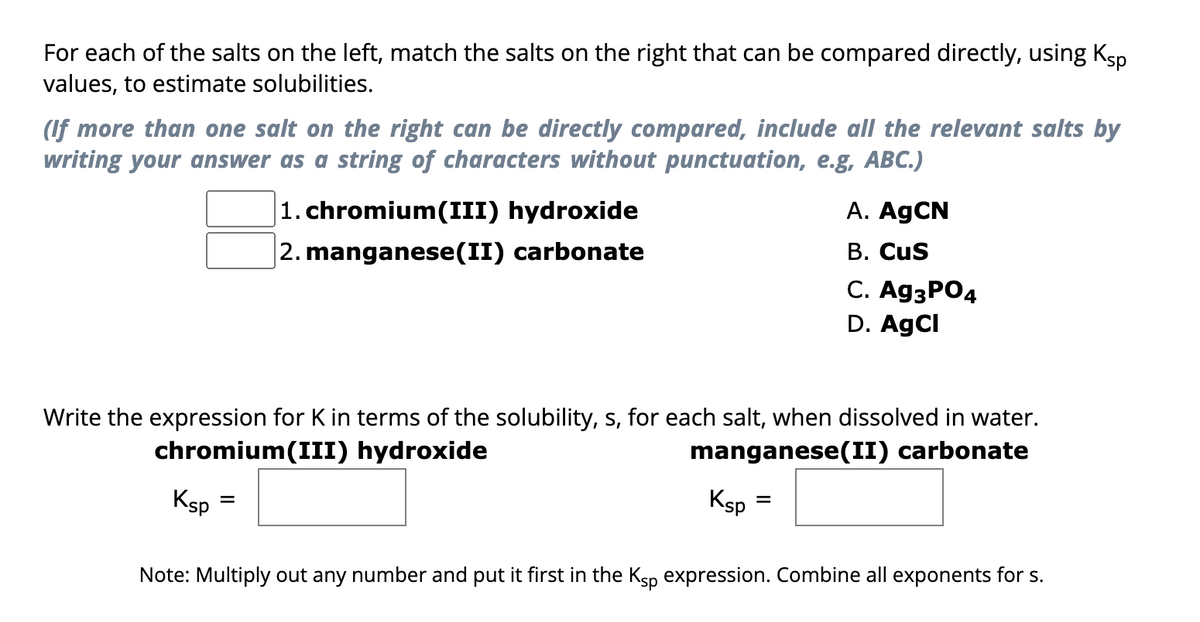For each of the salts on the left, match the salts on the right that can be compared directly, using Ksp
values, to estimate solubilities.
(If more than one salt on the right can be directly compared, include all the relevant salts by
writing your answer as a string of characters without punctuation, e.g, ABC.)
1. chromium(III) hydroxide
2. manganese(II) carbonate
manganese(II) carbonate
Write the expression for K in terms of the solubility, s, for each salt, when dissolved in water.
chromium(III) hydroxide
Ksp
Ksp
A. AgCN
B. CUS
C. Ag3PO4
D. AgCl
=
Note: Multiply out any number and put it first in the Ksp expression. Combine all exponents for s.