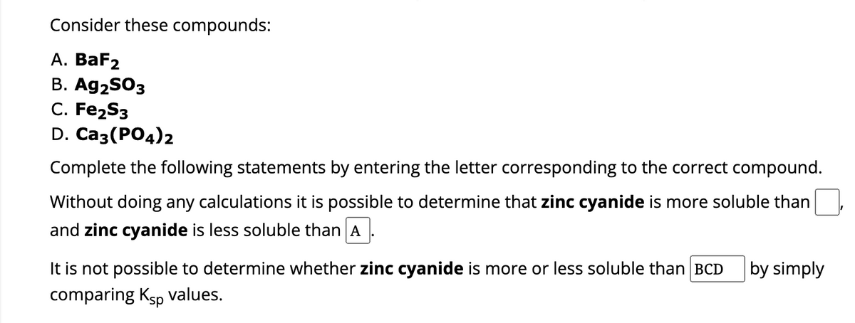 Consider these compounds:
A. BaF₂
B. Ag2SO3
C. Fe₂S3
D. Ca3(PO4)2
Complete the following statements by entering the letter corresponding to the correct compound.
Without doing any calculations it is possible to determine that zinc cyanide is more soluble than
and zinc cyanide is less soluble than A
It is not possible to determine whether zinc cyanide is more or less soluble than BCD by simply
comparing Ksp values.