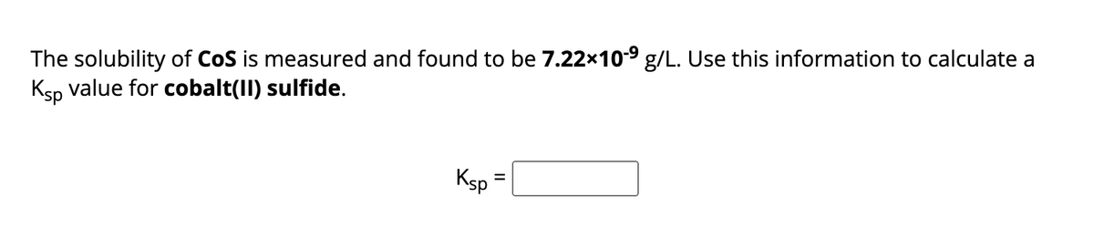 The solubility of CoS is measured and found to be 7.22×10-⁹ g/L. Use this information to calculate a
Ksp value for cobalt(II) sulfide.
Ksp
=