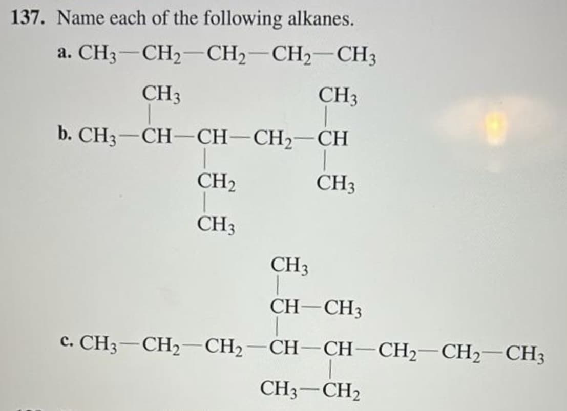 137. Name each of the following alkanes.
a. CH3 CH₂ CH₂ CH₂ CH3
CH 3
CH3
b. CH3—CH—CH–CH2–CH
CH₂
1
CH3
CH3
1
CH3
CH-CH3
c.CH3CH,—CH,—CH-CH–CH2CH2CH3
CH3-CH₂