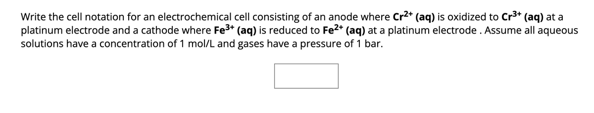 Write the cell notation for an electrochemical cell consisting of an anode where Cr²+ (aq) is oxidized to Cr³+ (aq) at a
platinum electrode and a cathode where Fe³+ (aq) is reduced to Fe²+ (aq) at a platinum electrode . Assume all aqueous
solutions have a concentration of 1 mol/L and gases have a pressure of 1 bar.
