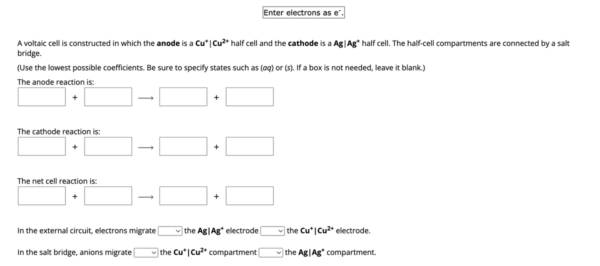 A voltaic cell is constructed in which the anode is a Cu* | Cu²+ half cell and the cathode is a Ag | Ag+ half cell. The half-cell compartments are connected by a salt
bridge.
(Use the lowest possible coefficients. Be sure to specify states such as (aq) or (s). If a box is not needed, leave it blank.)
The anode reaction is:
+
The cathode reaction is:
+
The net cell reaction is:
+
1
In the salt bridge, anions migrate
↑
In the external circuit, electrons migrate
+
+
Enter electrons as e.
+
the Ag|Ag+ electrode
the Cu* | Cu²+ compartment |
the Cu* | Cu²+ electrode.
the Ag|Ag* compartment.