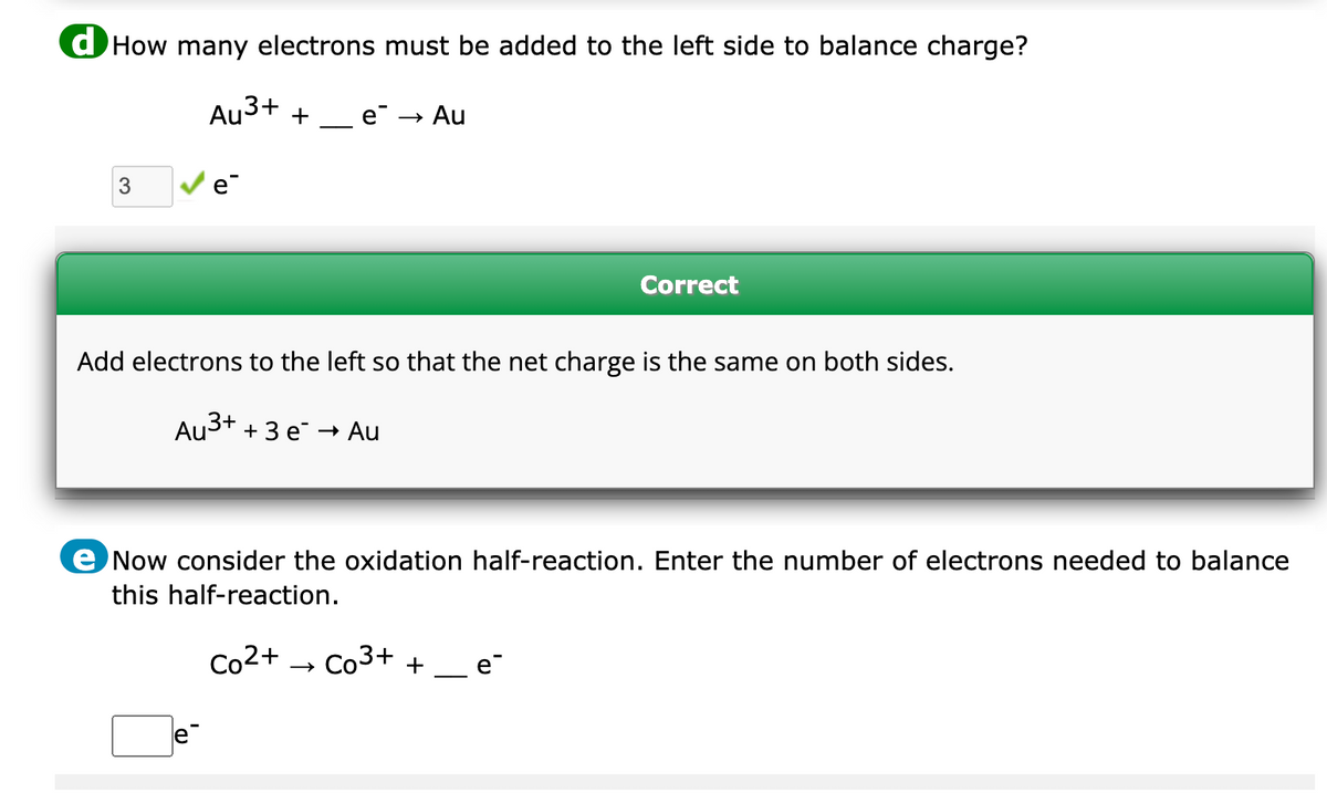 d How many electrons must be added to the left side to balance charge?
Au³+ + e → Au
3
e
Correct
Add electrons to the left so that the net charge is the same on both sides.
Au³+ + 3 e → Au
e
e Now consider the oxidation half-reaction. Enter the number of electrons needed to balance
this half-reaction.
Co²+ Co3+ + e™