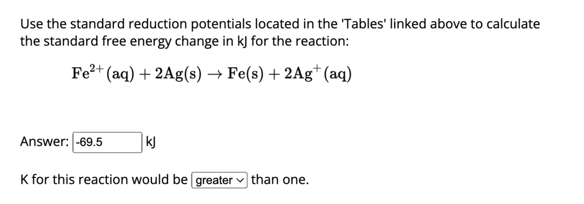 Use the standard reduction potentials located in the 'Tables' linked above to calculate
the standard free energy change in kJ for the reaction:
Fe²+ (aq) + 2Ag(s) → Fe(s) + 2Ag+ (aq)
Answer: -69.5
kJ
K for this reaction would be greater than one.