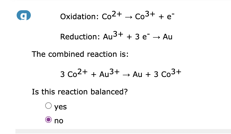 g
Oxidation: Co²+
Co³+ + e
Reduction: Au³+ + 3 e¯ → Au
The combined reaction is:
3 Co²+ + Au³+ → Au + 3 Co³+
Is this reaction balanced?
yes
no