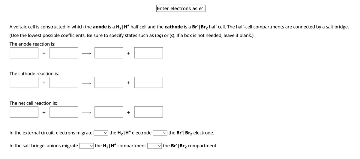 A voltaic cell is constructed in which the anode is a H₂| H* half cell and the cathode is a Br" | Br₂ half cell. The half-cell compartments are connected by a salt bridge.
(Use the lowest possible coefficients. Be sure to specify states such as (aq) or (s). If a box is not needed, leave it blank.)
The anode reaction is:
+
The cathode reaction is:
The net cell reaction is:
+
↑
In the salt bridge, anions migrate
→
In the external circuit, electrons migrate
+
+
+
the H₂|H* electrode
Enter electrons as e
the H₂|H* compartment
the Br | Br₂ electrode.
the Br | Br₂ compartment.