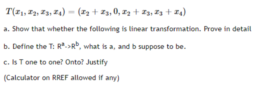 T(71, 2, T3, X4) = (x2 + X3, 0, x2 + ¤3, T3 + X4)
a. Show that whether the following is linear transformation. Prove in detail
b. Define the T: Ra->Rº, what is a, and b suppose to be.
c. Is T one to one? Onto? Justify
(Calculator on RREF allowed if any)
