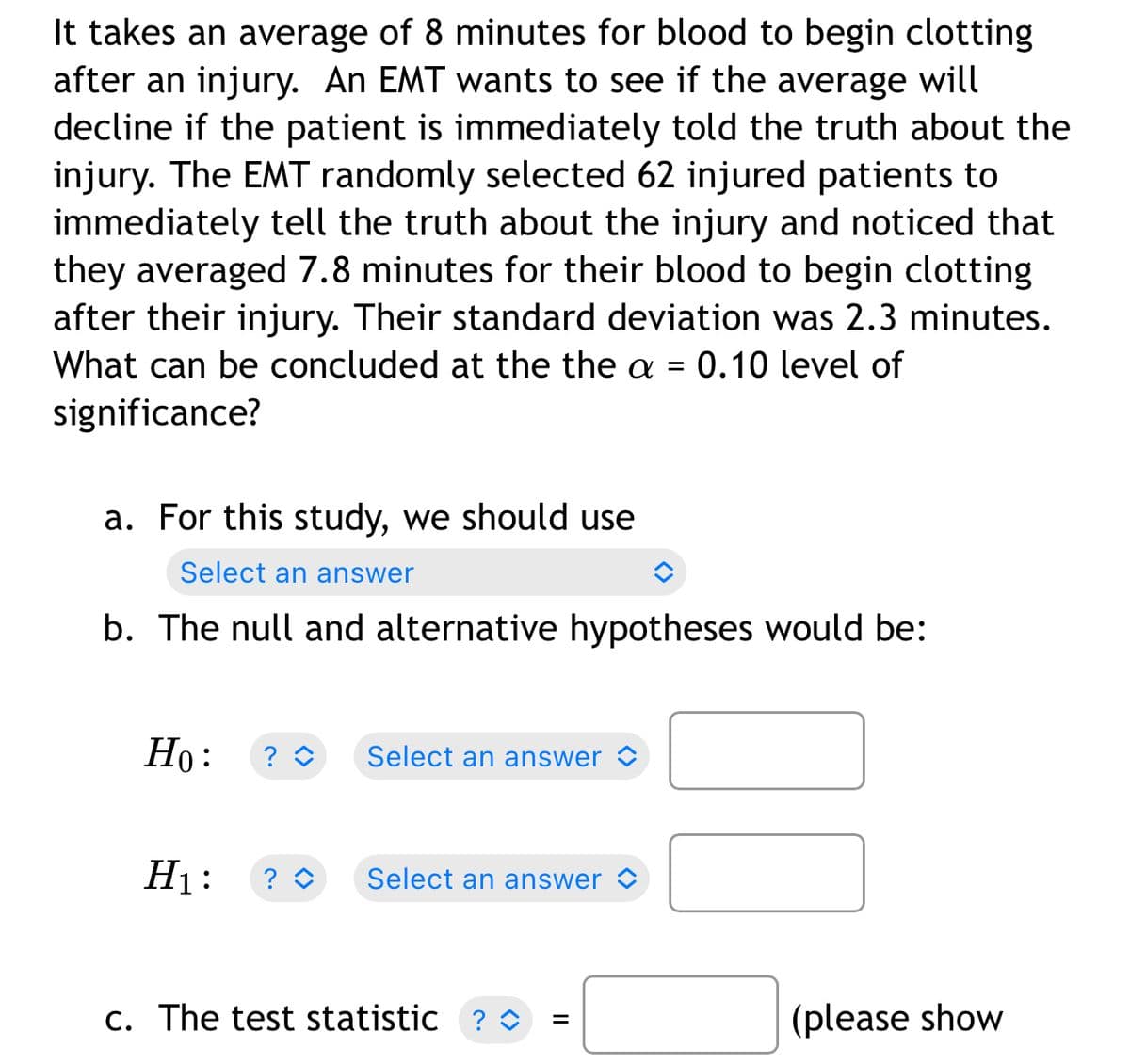 It takes an average of 8 minutes for blood to begin clotting
after an injury. An EMT wants to see if the average will
decline if the patient is immediately told the truth about the
injury. The EMT randomly selected 62 injured patients to
immediately tell the truth about the injury and noticed that
they averaged 7.8 minutes for their blood to begin clotting
after their injury. Their standard deviation was 2.3 minutes.
What can be concluded at the the a = 0.10 level of
significance?
a. For this study, we should use
Select an answer
b. The null and alternative hypotheses would be:
Но:
? O
Select an answer
H1:
? O
Select an answer
c. The test statistic
? O
(please show
II
