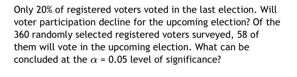 Only 20% of registered voters voted in the last election. Will
voter participation decline for the upcoming election? Of the
360 randomly selected registered voters surveyed, 58 of
them will vote in the upcoming election. What can be
concluded at the a = 0.05 level of significance?
