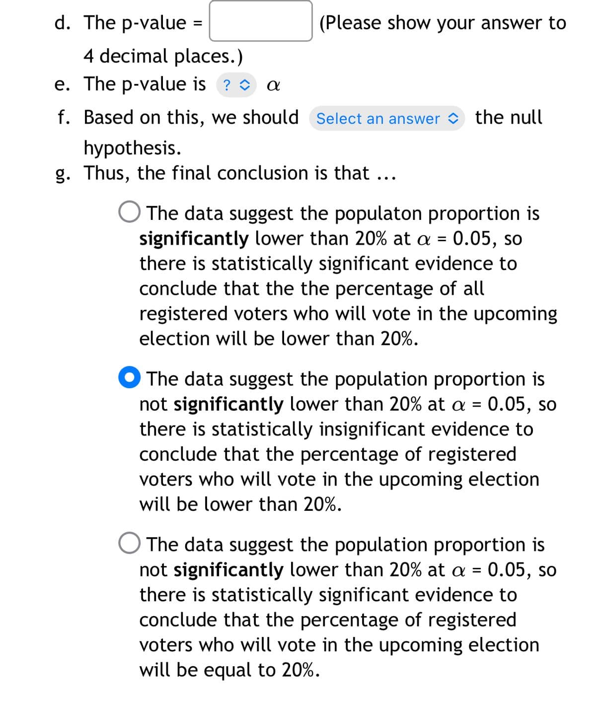 d. The p-value =
(Please show your answer to
%3D
4 decimal places.)
e. The p-value is ? O a
f. Based on this, we should Select an answer the null
hypothesis.
g. Thus, the final conclusion is that ...
The data suggest the populaton proportion is
significantly lower than 20% at a = 0.05, so
there is statistically significant evidence to
conclude that the the percentage of all
registered voters who will vote in the upcoming
election will be lower than 20%.
The data suggest the population proportion is
not significantly lower than 20% at a = 0.05, so
there is statistically insignificant evidence to
conclude that the percentage of registered
voters who will vote in the upcoming election
will be lower than 20%.
The data suggest the population proportion is
not significantly lower than 20% at a = 0.05, so
there is statistically significant evidence to
conclude that the percentage of registered
voters who will vote in the upcoming election
will be equal to 20%.
