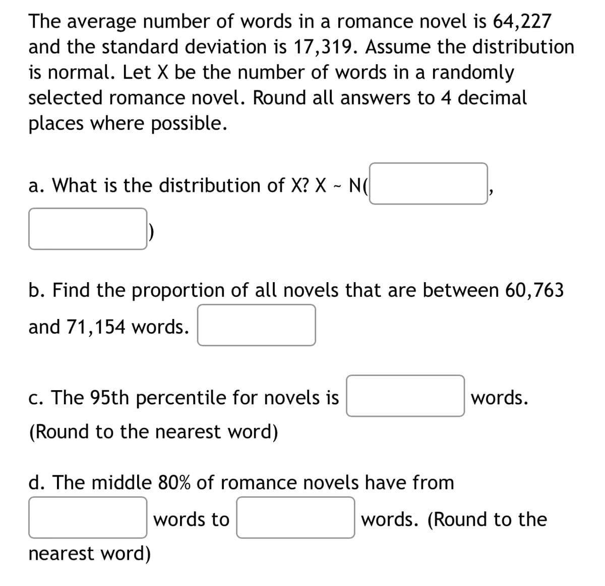 The average number of words in a romance novel is 64,227
and the standard deviation is 17,319. Assume the distribution
is normal. Let X be the number of words in a randomly
selected romance novel. Round all answers to 4 decimal
places where possible.
a. What is the distribution of X? X ~ N(
b. Find the proportion of all novels that are between 60,763
and 71,154 words.
c. The 95th percentile for novels is
words.
(Round to the nearest word)
d. The middle 80% of romance novels have from
words to
words. (Round to the
nearest word)
