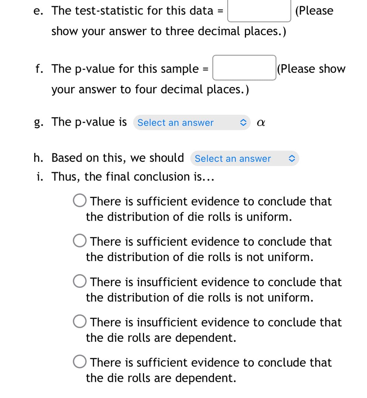 e. The test-statistic for this data
(Please
show your answer to three decimal places.)
f. The p-value for this sample =
(Please show
your answer to four decimal places.)
g. The p-value is Select an answer
h. Based on this, we should Select an answer
i. Thus, the final conclusion is...
There is sufficient evidence to conclude that
the distribution of die rolls is uniform.
There is sufficient evidence to conclude that
the distribution of die rolls is not uniform.
There is insufficient evidence to conclude that
the distribution of die rolls is not uniform.
There is insufficient evidence to conclude that
the die rolls are dependent.
O There is sufficient evidence to conclude that
the die rolls are dependent.
