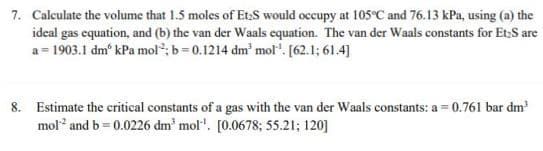 7. Calculate the volume that 1.5 moles of Et:S would occupy at 105C and 76.13 kPa, using (a) the
ideal gas equation, and (b) the van der Waals equation. The van der Waals constants for Et,S are
a = 1903.1 dm' kPa mol; b= 0.1214 dm' mol". [62.1; 61.4]
8. Estimate the critical constants of a gas with the van der Waals constants: a = 0.761 bar dm
mol and b = 0.0226 dm' mol". [0.0678; 55.21; 120]
