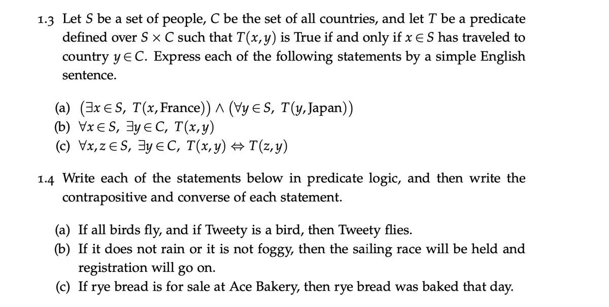 1.3 Let S be a set of people, C be the set of all countries, and let T be a predicate
defined over S × C such that T(x,y) is True if and only if x ES has traveled to
country y E C. Express each of the following statements by a simple English
sentence.
(a) (3x E S, T(x, France)) ^ (Vy E S, T(y, Japan))
(b) VxE S, 3y E C, T(x,y)
(c) Vx,z E S, 3y EC, T(x,y) → T(z, y)
1.4 Write each of the statements below in predicate logic, and then write the
contrapositive and converse of each statement.
(a) If all birds fly, and if Tweety is a bird, then Tweety flies.
(b) If it does not rain or it is not foggy, then the sailing race will be held and
registration will go on.
(c) If rye bread is for sale at Ace Bakery, then rye bread was baked that day.
