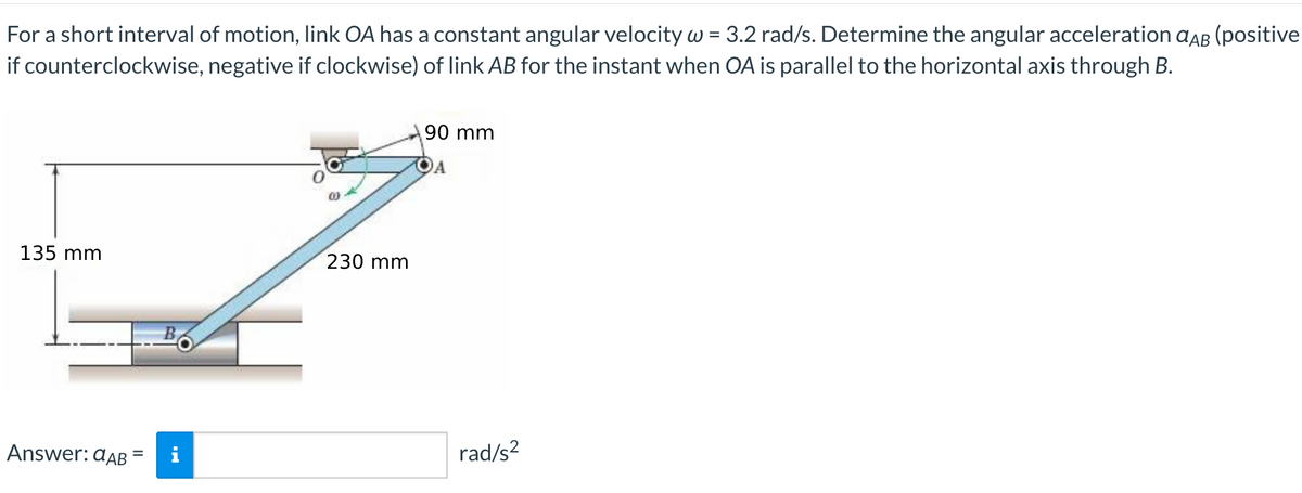 For a short interval of motion, link OA has a constant angular velocity w = 3.2 rad/s. Determine the angular acceleration aAB (positive
if counterclockwise, negative if clockwise) of link AB for the instant when OA is parallel to the horizontal axis through B.
90 mm
A
135 mm
230 mm
Answer: aAB
rad/s?
