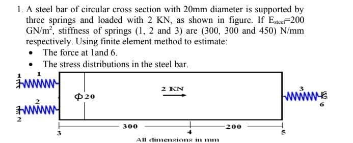 1. A steel bar of circular cross section with 20mm diameter is supported by
three springs and loaded with 2 KN, as shown in figure. If Esteel-200
GN/m, stiffness of springs (1, 2 and 3) are (300, 300 and 450) N/mm
respectively. Using finite element method to estimate:
• The force at land 6.
• The stress distributions in the steel bar.
2 KN
www.
3
P20
300
200
3
All dimensions in mm
