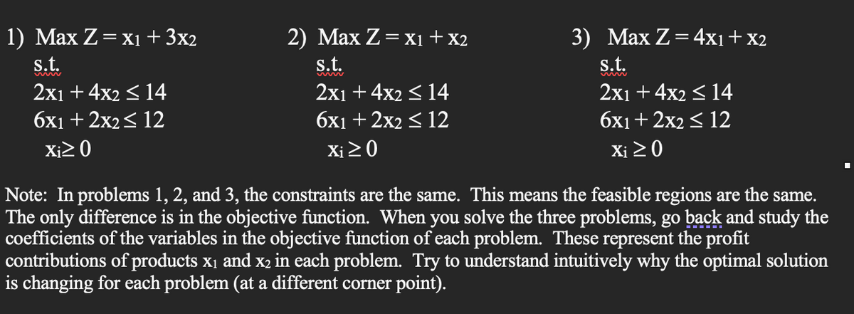 1) Max Z = x₁ + 3x2
s.t.
2x1 + 4x2 ≤ 14
6x1 + 2x2 ≤ 12
Xi≥ 0
2) Max Z = X₁ + X2
s.t.
2x1 +4x2 ≤ 14
6x1 + 2x2 ≤ 12
Xi ≥0
3) Max Z = 4x1 + x2
s.t.
2x1 + 4x2 ≤ 14
6x1+ 2x2 ≤ 12
Xi ≥ 0
Note: In problems 1, 2, and 3, the constraints are the same. This means the feasible regions are the same.
The only difference is in the objective function. When you solve the three problems, go back and study the
coefficients of the variables in the objective function of each problem. These represent the profit
contributions of products x₁ and x2 in each problem. Try to understand intuitively why the optimal solution
is changing for each problem (at a different corner point).