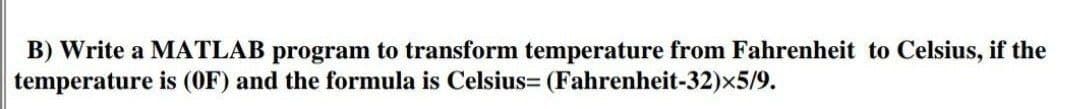 B) Write a MATLAB program to transform temperature from Fahrenheit to Celsius, if the
temperature is (OF) and the formula is Celsius= (Fahrenheit-32)x5/9.