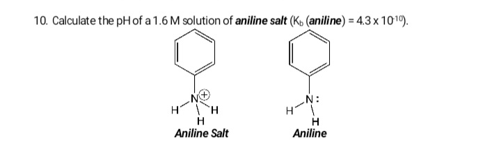 10. Calculate the pH of a 1.6 M solution of aniline salt (K, (aniline) = 4.3 x 1010).
-N:
H
H
Aniline Salt
Aniline
