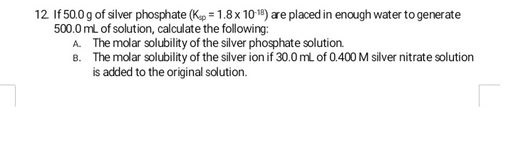 12. If 50.0 g of silver phosphate (Kp = 1.8 x 10-18) are placed in enough water to generate
500.0 mL of solution, calculate the following:
A. The molar solubility of the silver phosphate solution.
B. The molar solubility of the silver ion if 30.0 mL of 0.400 M silver nitrate solution
is added to the original solution.
