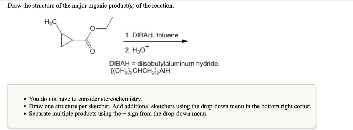 Draw the structure of the major organic product(s) of the reaction.
H3C
1. DIBAH, toluene
2. H,0+
DIBAH = diisobutylaluminum hydride,
[(CH3),CHCH2],ÁIH
• You do not have to consider stereochemistry.
• Draw one structure per sketcher. Add additional sketchers using the drop-down menu in the bottom right corner.
• Separate multiple products using the + sign from the drop-down menu.
