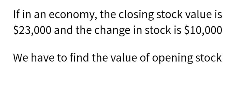 If in an economy, the closing stock value is
$23,000 and the change in stock is $10,000
We have to find the value of opening stock
