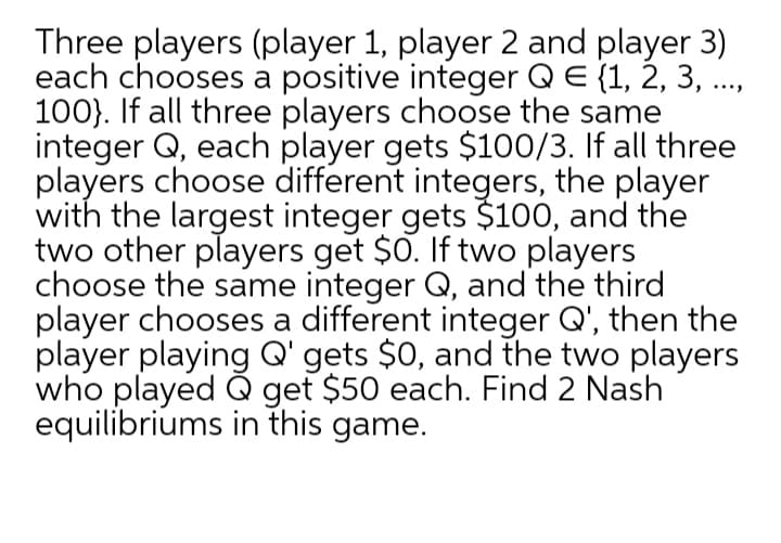 Three players (player 1, player 2 and player 3)
each chooses a positive integer QE {1, 2, 3, .
100}. If all three players choose the same
integer Q, each player gets $100/3. If all three
players choose different integers, the player
with the largest integer gets $100, and the
two other players get $0. If two players
choose the same integer Q, and the third
player chooses a different integer Q', then the
player playing Q' gets $0, and the two players
who played Q get $50 each. Find 2 Nash
equilibriums in this game.
....
