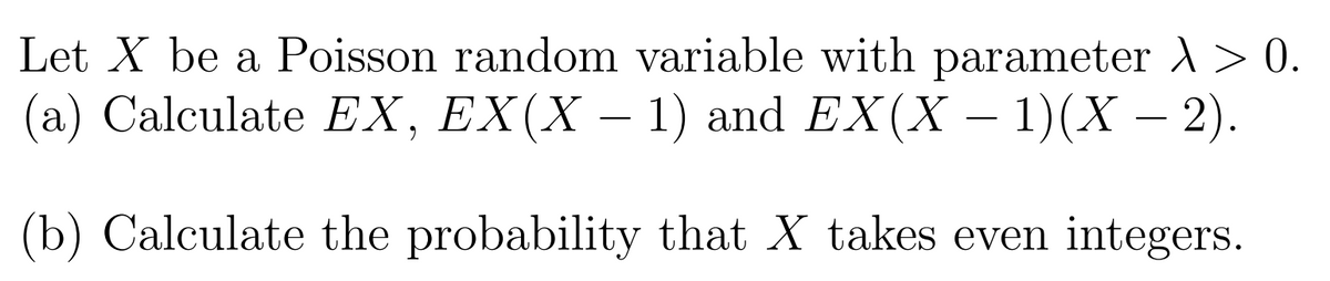 Let X be a Poisson random variable with parameter )> 0.
(a) Calculate EX, EX(X – 1) and EX(X – 1)(X – ).
(b) Calculate the probability that X takes even integers.
