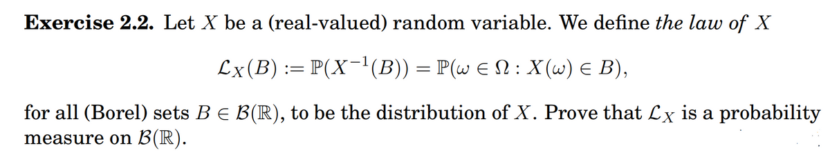 Exercise 2.2. Let X be a (real-valued) random variable. We define the law of X
Сx (B) :%3D P(X -1(В) — P(w € Q: X(u) € В),
for all (Borel) sets BE B(R), to be the distribution of X. Prove that Lx is a probability
measure on B(R).
