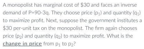 A monopolist has marginal cost of $30 and faces an inverse
demand of P-90-3q. They choose price (p₁) and quantity (9₁)
to maximize profit. Next, suppose the government institutes a
$30 per-unit tax on the monopolist. The firm again chooses
price (p₂) and quantity (9₂) to maximize profit. What is the
change in price from p₁ to ₂?