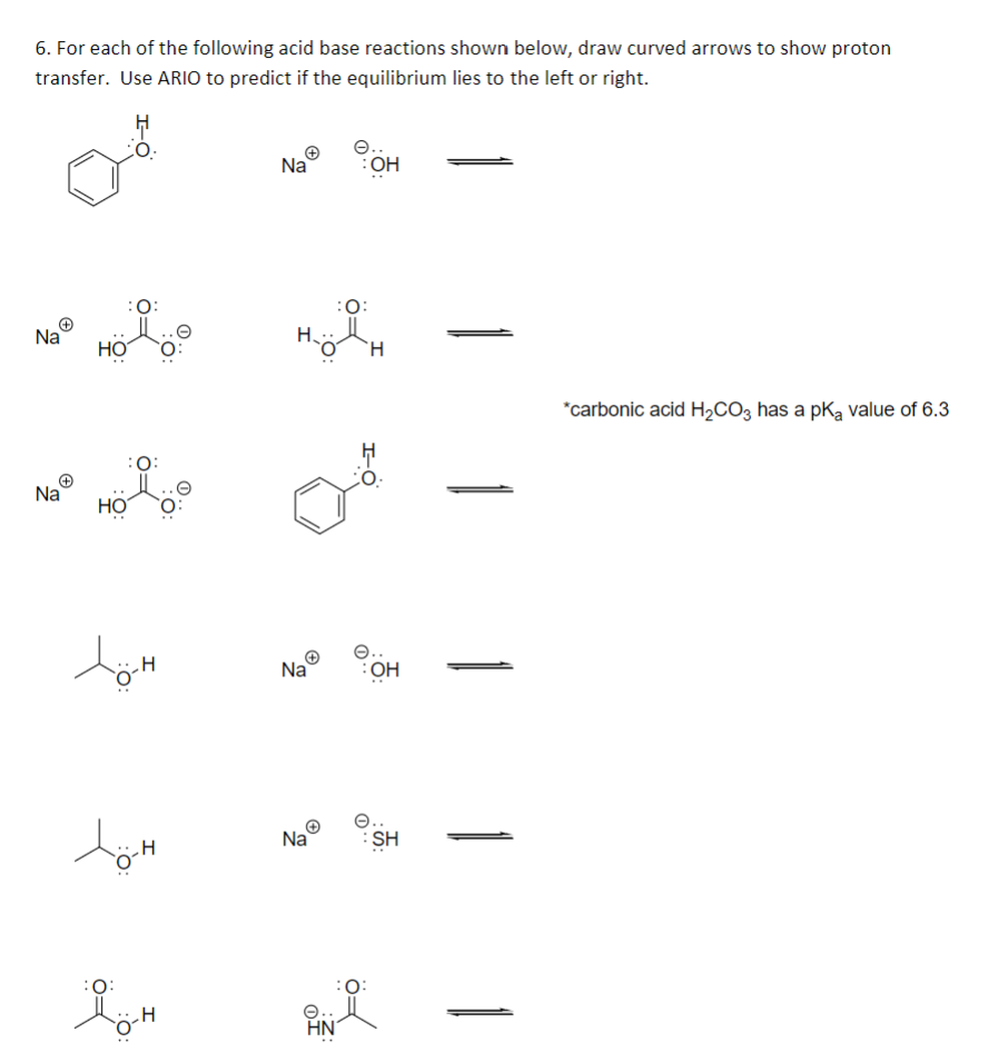 6. For each of the following acid base reactions shown below, draw curved arrows to show proton
transfer. Use ARIO to predict if the equilibrium lies to the left or right.
Na
HO
:O:
Na® Hol
HO
töh
töm
.H
:O:
H
Na
Na
Na
HN
:OH
:0:
H
e..
:OH
:O:
SH
*carbonic acid H₂CO3 has a pKa value of 6.3