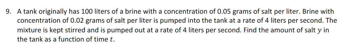9. A tank originally has 100 liters of a brine with a concentration of 0.05 grams of salt per liter. Brine with
concentration of 0.02 grams of salt per liter is pumped into the tank at a rate of 4 liters per second. The
mixture is kept stirred and is pumped out at a rate of 4 liters per second. Find the amount of salt y in
the tank as a function of time t.