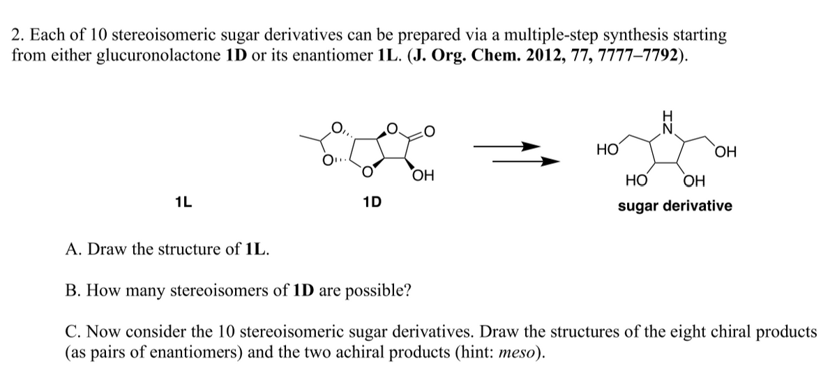 2. Each of 10 stereoisomeric sugar derivatives can be prepared via a multiple-step synthesis starting
from either glucuronolactone 1D or its enantiomer 1L. (J. Org. Chem. 2012, 77, 7777-7792).
1L
A. Draw the structure of 1L.
1D
OH
HO
N
OH
HO
OH
sugar derivative
B. How many stereoisomers of 1D are possible?
C. Now consider the 10 stereoisomeric sugar derivatives. Draw the structures of the eight chiral products
(as pairs of enantiomers) and the two achiral products (hint: meso).