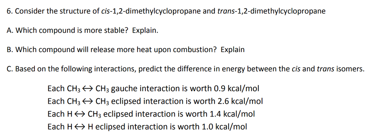 6. Consider the structure of cis-1,2-dimethylcyclopropane and trans-1,2-dimethylcyclopropane
A. Which compound is more stable? Explain.
B. Which compound will release more heat upon combustion? Explain
C. Based on the following interactions, predict the difference in energy between the cis and trans isomers.
Each CH3
Each CH3
Each H
Each H
CH3 gauche interaction is worth 0.9 kcal/mol
CH3 eclipsed interaction is worth 2.6 kcal/mol
CH3 eclipsed interaction is worth 1.4 kcal/mol
H eclipsed interaction is worth 1.0 kcal/mol
