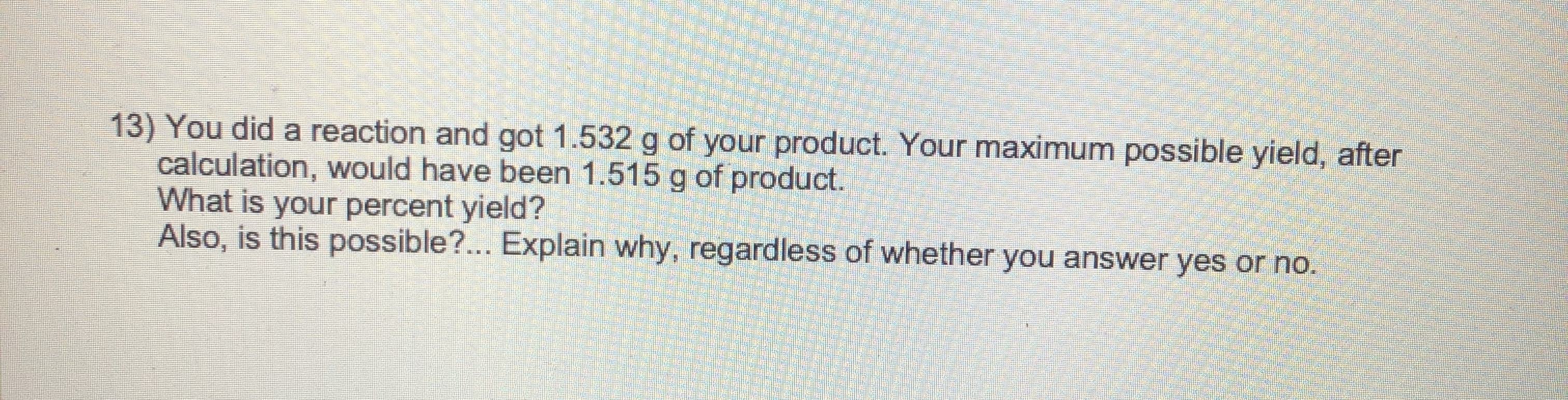 13) You did a reaction and got 1.532 g of your product. Your maximum possible yield, after
calculation, would have been 1.515 g of product.
What is your percent yield?
Also, is this possible?.. Explain why, regardless of whether you answer yes or no.

