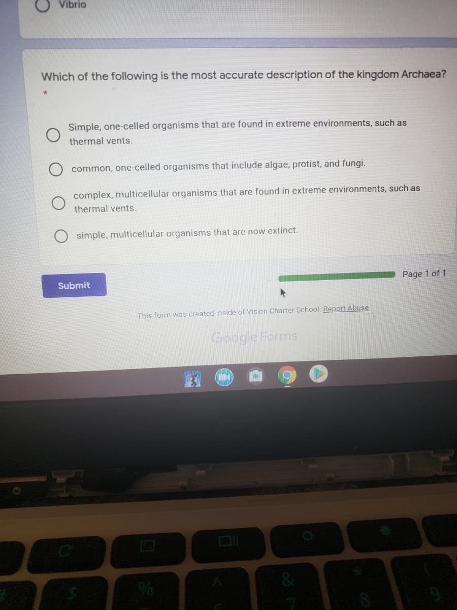 Vibrio
Which of the following is the most accurate description of the kingdom Archaea?
Simple, one-celled organisms that are found in extreme environments, such as
thermal vents.
common, one-celled organisms that include algae, protist, and fungi.
complex, multicellular organisms that are found in extreme environments, such as
thermal vents.
simple, multicellular organisms that are now extinct.
Submit
Page 1 of 1
This form was created inside of Vision Charter School. Report Abuse
Google Forms
%6

