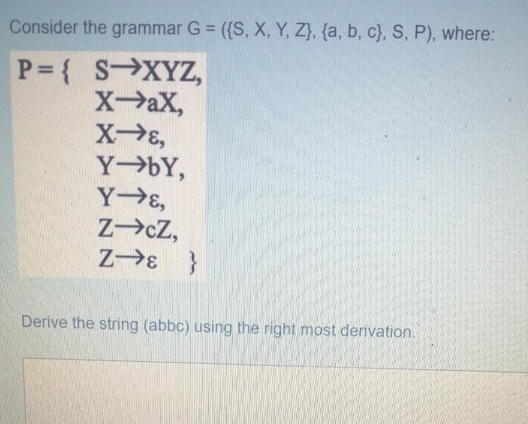 Consider the grammar G = ({S, X, Y, Z}, {a, b, c}, S, P), where:
P = { SXYZ,
XaX,
XE,
Y bY,
Y E,
ZcZ,
Z E }
Derive the string (abbc) using the right most derivation.
