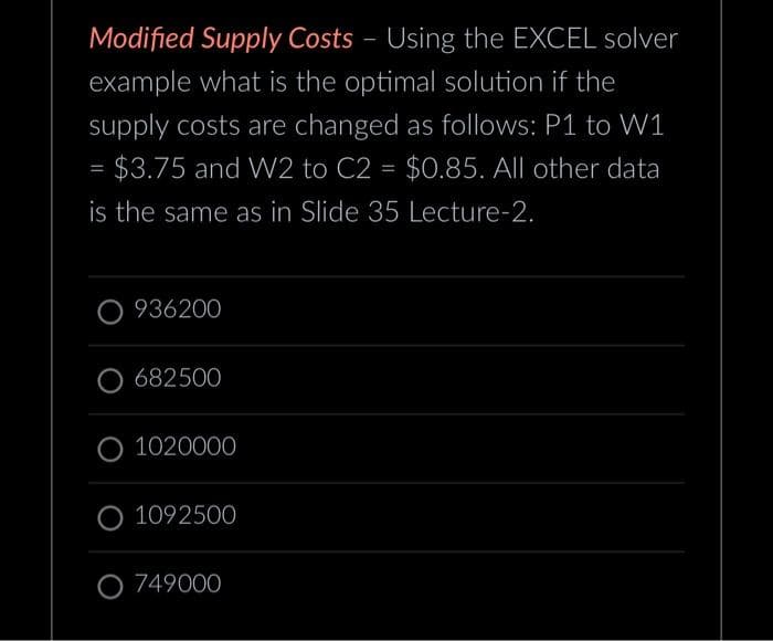Modified Supply Costs - Using the EXCEL solver
example what is the optimal solution if the
supply costs are changed as follows: P1 to W1
= $3.75 and W2 to C2 = $0.85. All other data
is the same as in Slide 35 Lecture-2.
O936200
O 682500
1020000
O 1092500
O 749000