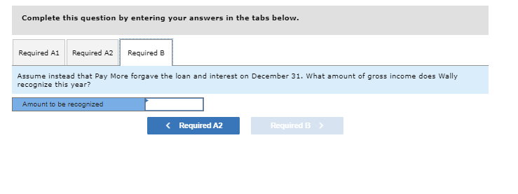 Complete this question by entering your answers in the tabs below.
Required A1 Required A2 Required B
Assume instead that Pay More forgave the loan and interest on December 31. What amount of gross income does Wally
recognize this year?
Amount to be recognized
< Required A2
Required B >