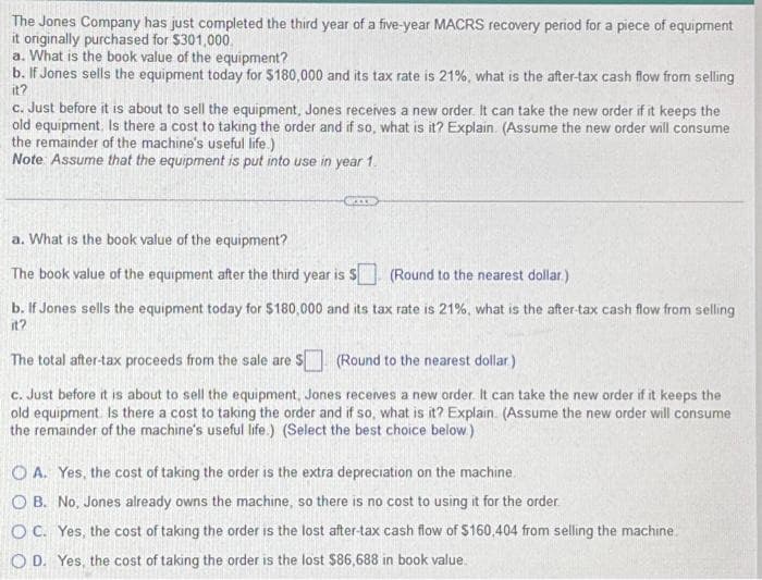 The Jones Company has just completed the third year of a five-year MACRS recovery period for a piece of equipment
it originally purchased for $301,000.
a. What is the book value of the equipment?
b. If Jones sells the equipment today for $180,000 and its tax rate is 21%, what is the after-tax cash flow from selling
it?
c. Just before it is about to sell the equipment, Jones receives a new order. It can take the new order if it keeps the
old equipment. Is there a cost to taking the order and if so, what is it? Explain. (Assume the new order will consume
the remainder of the machine's useful life.)
Note Assume that the equipment is put into use in year 1.
GOED
a. What is the book value of the equipment?
The book value of the equipment after the third year is $
(Round to the nearest dollar.)
b. If Jones sells the equipment today for $180,000 and its tax rate is 21%, what is the after-tax cash flow from selling
it?
The total after-tax proceeds from the sale are $
(Round to the nearest dollar.)
c. Just before it is about to sell the equipment, Jones receives a new order. It can take the new order if it keeps the
old equipment. Is there a cost to taking the order and if so, what is it? Explain. (Assume the new order will consume
the remainder of the machine's useful life.) (Select the best choice below)
OA. Yes, the cost of taking the order is the extra depreciation on the machine.
O B. No, Jones already owns the machine, so there is no cost to using it for the order.
OC. Yes, the cost of taking the order is the lost after-tax cash flow of $160,404 from selling the machine.
OD. Yes, the cost of taking the order is the lost $86,688 in book value.