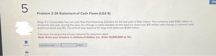 5
Book
Problem 2-26 Statement of Cash Flows (LG2-5)
Dogs 4 U Corporation has net cash flow from financing activities for the last year of $36 million. The company paid $182 million in
dividends last year. During the year, the change in notes payable on the balance sheet was $41 million and change in common and
preferred stock was $0. The end-of-year balance for long-term debt was $330 million,
Calculate the beginning-of-year balance for long-term debt.
Note: Enter your answers in millions of dollars. (i.e., Enter 10,000,000 as 10.)
Long-term deb
mation
Che