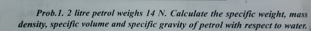 Prob.1. 2 litre petrol weighs 14 N. Calculate the specific weight, mass
density, specific volume and specific gravity of petrol with respect to water.
