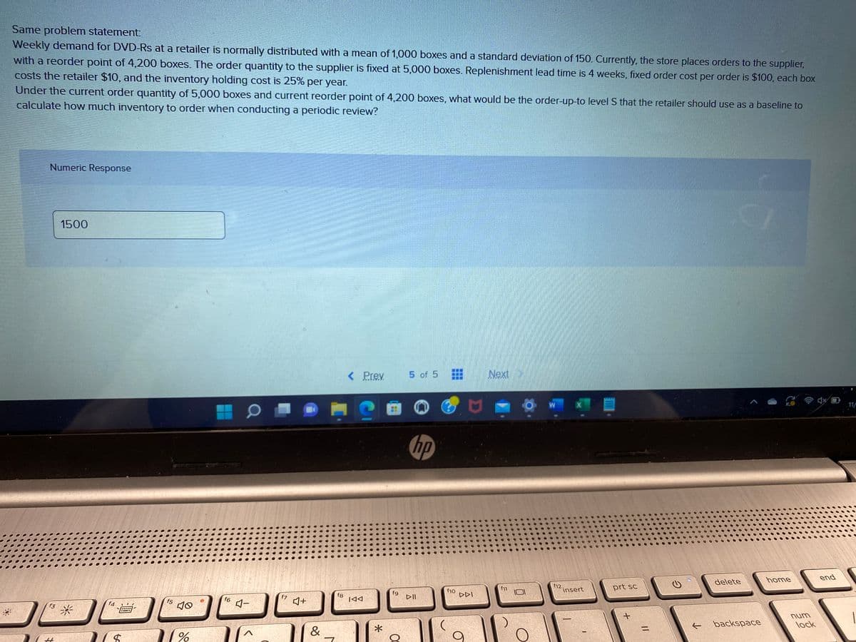 *
Same problem statement:
Weekly demand for DVD-Rs at a retailer is normally distributed with a mean of 1,000 boxes and a standard deviation of 150. Currently, the store places orders to the supplier,
with a reorder point of 4,200 boxes. The order quantity to the supplier is fixed at 5,000 boxes. Replenishment lead time is 4 weeks, fixed order cost per order is $100, each box
costs the retailer $10, and the inventory holding cost is 25% per year.
Under the current order quantity of 5,000 boxes and current reorder point of 4,200 boxes, what would be the order-up-to level S that the retailer should use as a baseline to
calculate how much inventory to order when conducting a periodic review?
Numeric Response
f3
1500
f4
00
$
f5
10
%
f6
O
4-
T
f7
♫+
&
fg
< Prev.
C
IAA
*
fg
5 of 5
hp
▷II
f10
DDI
Next
f11
W
f12.
insert
prt sc
+
11
←
delete
backspace
home
num
lock
end
11/