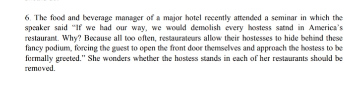 6. The food and beverage manager of a major hotel recently attended a seminar in which the
speaker said "If we had our way, we would demolish every hostess satnd in America's
restaurant. Why? Because all too often, restaurateurs allow their hostesses to hide behind these
fancy podium, forcing the guest to open the front door themselves and approach the hostess to be
formally greeted." She wonders whether the hostess stands in each of her restaurants should be
removed.
