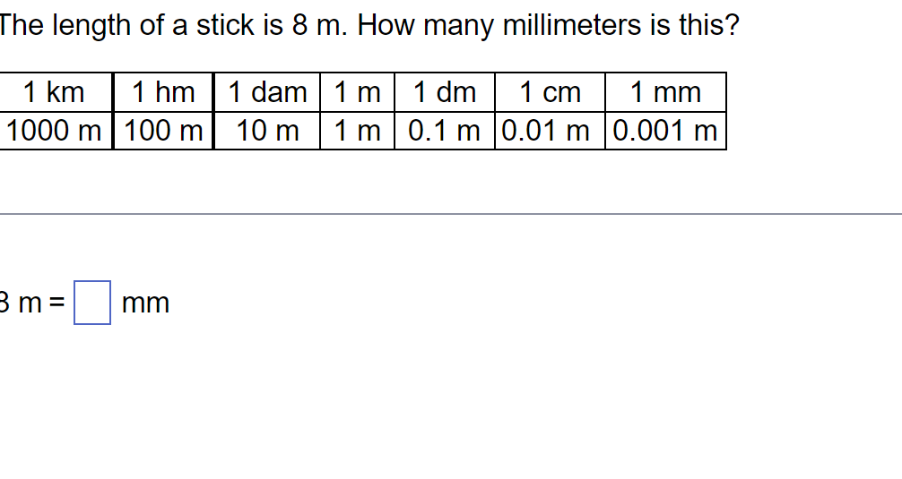 The length of a stick is 8 m. How many millimeters is this?
1 cm 1 mm
1 km 1 hm 1 dam 1 m 1 dm
1000 m 100 m
10 m 1 m 0.1 m
0.01 m | 0.001 m
3 m =
mm