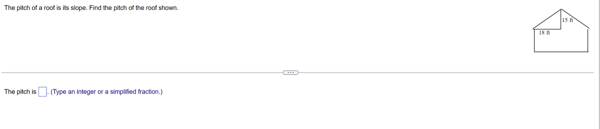 The pitch of a roof is its slope. Find the pitch of the roof shown.
The pitch is (Type an integer or a simplified fraction.)
18 ft
15 ft