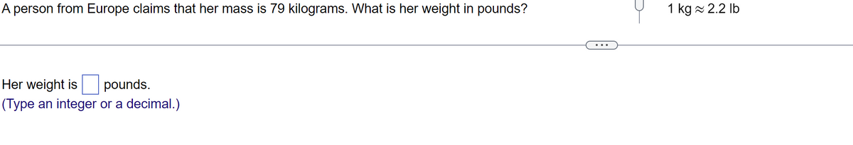 A person from Europe claims that her mass is 79 kilograms. What is her weight in pounds?
Her weight is pounds.
(Type an integer or a decimal.)
1 kg ≈ 2.2 lb